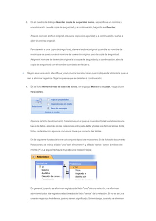 2. En el cuadro de diálogo Guardar copia de seguridad como, especifique un nombre y 
una ubicación para la copia de seguridad y, a continuación, haga clic en Guardar. 
Access cierra el archivo original, crea una copia de seguridad y, a continuación, vuelve a 
abrir el archivo original. 
Para revertir a una copia de seguridad, cierre el archivo original y cambie su nombre de 
modo que se pueda usar el nombre de la versión original para la copia de seguridad. 
Asigne el nombre de la versión original a la copia de seguridad y, a continuación, abra la 
copia de seguridad con el nombre cambiado en Access. 
Según sea necesario, identifique y compruebe las relaciones que impliquen la tabla de la que se 
van a eliminar registros. Siga los pasos que se detallan a continuación: 
1. En la ficha Herramientas de base de datos, en el grupo Mostrar u ocultar, haga clic en 
Relaciones. 
Aparece la ficha de documento Relaciones en el que se muestran todas las tablas de una 
base de datos, además de las relaciones entre cada tabla y todas las demás tablas. En la 
ficha, cada relación aparece como una línea que conecta las tablas. 
En la siguiente ilustración se ve un conjunto típico de relaciones. En la ficha de documento 
Relaciones, se indica el lado "uno" con el número 1 y el lado "varios" con el símbolo del 
infinito (∞). La siguiente figura muestra una relación típica: 
En general, cuando se eliminan registros del lado "uno" de una relación, se eliminan 
asimismo todos los registros relacionados del lado "varios" de la relación. Si no es así, se 
crearán registros huérfanos, que no tienen significado. Sin embargo, cuando se eliminan 
 