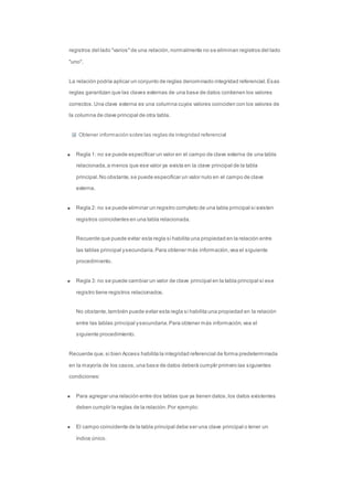 registros del lado "varios" de una relación, normalmente no se eliminan registros del lado 
"uno". 
La relación podría aplicar un conjunto de reglas denominado integridad referencial. Esas 
reglas garantizan que las claves externas de una base de datos contienen los valores 
correctos. Una clave externa es una columna cuyos valores coinciden con los valores de 
la columna de clave principal de otra tabla. 
Obtener información sobre las reglas de integridad referencial 
Regla 1: no se puede especificar un valor en el campo de clave externa de una tabla 
relacionada, a menos que ese valor ya exista en la clave principal de la tabla 
principal. No obstante, se puede especificar un valor nulo en el campo de clave 
externa. 
Regla 2: no se puede eliminar un registro completo de una tabla principal si existen 
registros coincidentes en una tabla relacionada. 
Recuerde que puede evitar esta regla si habilita una propiedad en la relación entre 
las tablas principal y secundaria. Para obtener más información, vea el siguiente 
procedimiento. 
Regla 3: no se puede cambiar un valor de clave principal en la tabla principal si ese 
registro tiene registros relacionados. 
No obstante, también puede evitar esta regla si habilita una propiedad en la relación 
entre las tablas principal y secundaria. Para obtener más información, vea el 
siguiente procedimiento. 
Recuerde que, si bien Access habilita la integridad referencial de forma predeterminada 
en la mayoría de los casos, una base de datos deberá cumplir primero las siguientes 
condiciones: 
Para agregar una relación entre dos tablas que ya tienen datos, los datos existentes 
deben cumplir la reglas de la relación. Por ejemplo: 
El campo coincidente de la tabla principal debe ser una clave principal o tener un 
índice único. 
 