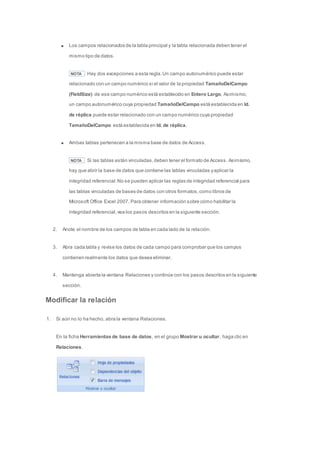 Los campos relacionados de la tabla principal y la tabla relacionada deben tener el 
mismo tipo de datos. 
NOTA Hay dos excepciones a esta regla. Un campo autonumérico puede estar 
relacionado con un campo numérico si el valor de la propiedad TamañoDelCampo 
(FieldSize) de ese campo numérico está establecido en Entero Largo. Asimismo, 
un campo autonumérico cuya propiedad TamañoDelCampo está establecida en Id. 
de réplica puede estar relacionado con un campo numérico cuya propiedad 
TamañoDelCampo está establecida en Id. de réplica. 
Ambas tablas pertenecen a la misma base de datos de Access. 
NOTA Si las tablas están vinculadas, deben tener el formato de Access. Asimismo, 
hay que abrir la base de datos que contiene las tablas vinculadas y aplicar la 
integridad referencial. No se pueden aplicar las reglas de integridad referencial para 
las tablas vinculadas de bases de datos con otros formatos, como libros de 
Microsoft Office Excel 2007. Para obtener información sobre cómo habilitar la 
integridad referencial, vea los pasos descritos en la siguiente sección. 
2. Anote el nombre de los campos de tabla en cada lado de la relación. 
3. Abra cada tabla y revise los datos de cada campo para comprobar que los campos 
contienen realmente los datos que desea eliminar. 
4. Mantenga abierta la ventana Relaciones y continúe con los pasos descritos en la siguiente 
sección. 
Modificar la relación 
1. Si aún no lo ha hecho, abra la ventana Relaciones. 
En la ficha Herramientas de base de datos, en el grupo Mostrar u ocultar, haga clic en 
Relaciones. 
 