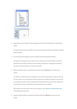 3. Haga doble clic en el asterisco (*) para agregar todos los campos de la tabla a la cuadrícula de 
diseño. 
Si agrega todos los campos de tabla, la consulta de eliminación podrá quitar registros completos 
(filas) de la tabla. 
4. De manera opcional, agregue un campo de tabla que permita especificar criterios. 
Por ejemplo, supongamos que un cliente cierra su negocio y hay que quitar todos los pedidos 
pendientes de ese cliente. Para buscar únicamente esos registros, se agregan los campos Id. 
de cliente y Fecha de pedido a la cuadrícula de diseño. 
5. Después del paso anterior, especifique los criterios en la fila Criterios de la cuadrícula de 
diseño. 
Los criterios se utilizan para que se devuelvan únicamente los registros que se desean eliminar. 
En caso contrario, la consulta de eliminación quita todos los registros de la tabla. Para continuar 
con el ejemplo del paso anterior, especifique el identificador del cliente que cerró su nego cio así 
como la fecha en la que los pedidos de ese cliente dejaron de ser válidos. 
Para obtener más información sobre el uso de criterios, vea Criterios de consulta de ejemplo, 
más adelante en este artículo. 
6. Después del paso anterior, desactive la casilla de verificación Mostrar de cada campo de 
criterio. 
 