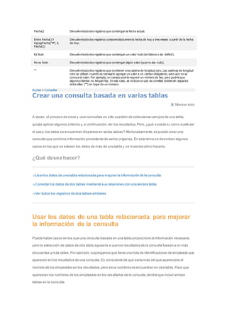 Fecha() Devuelve todos los registros que contengan la fecha actual. 
Entre Fecha() Y 
AgregFecha("M", 3, 
Fecha()) 
Devuelve todos los registros comprendidos entre la fecha de hoy y tres meses a partir de la fecha 
de hoy. 
Es Nulo Devuelve todos los registros que contengan un valor nulo (en blanco o sin definir). 
No es Nulo Devuelve todos los registros que contengan algún valor (que no sea nulo). 
"" Devuelve todos los registros que contienen una cadena de longitud cero. Las cadenas de longitud 
cero se utilizan cuando es necesario agregar un valor a un campo obligatorio, pero aún no se 
conoce el valor. Por ejemplo, un campo podría requerir un número de fax, pero podría que 
algunos clientes no tengan fax. En ese caso, se incluye un par de comillas dobles sin espacios 
entre ellas ("") en lugar de un número. 
Access > Consultas 
Crear una consulta basada en varias tablas 
Mostrar todo 
A veces, el proceso de crear y usar consultas es sólo cuestión de seleccionar campos de una tabla, 
quizás aplicar algunos criterios y, a continuación, ver los resultados. Pero, ¿qué sucede si, como suele ser 
el caso, los datos se encuentran dispersos en varias tablas? Afortunadamente, se puede crear una 
consulta que combine información procedente de varios orígenes. En este tema se describen algunos 
casos en los que se extraen los datos de más de una tabla y se muestra cómo hacerlo. 
¿Qué desea hacer? 
Usar los datos de una tabla relacionada para mejorar la información de la consulta 
Conectar los datos de dos tablas mediante sus relaciones con una tercera tabla 
Ver todos los registros de dos tablas similares 
Usar los datos de una tabla relacionada para mejorar 
la información de la consulta 
Puede haber casos en los que una consulta basada en una tabla proporcione la información necesaria, 
pero la extracción de datos de otra tabla ayudaría a que los resultados de la consulta fuesen a ún más 
elocuentes y más útiles. Por ejemplo, supongamos que tiene una lista de identificadores de empleado que 
aparecen en los resultados de una consulta. Es consciente de que sería más útil que apareciese el 
nombre de los empleados en los resultados, pero esos nombres se encuentran en otra tabla. Para que 
aparezcan los nombres de los empleados en los resultados de la consulta, tendrá que incluir ambas 
tablas en la consulta. 
 