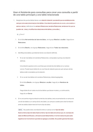 Usar el Asistente para consultas para crear una consulta a partir 
de una tabla principal y una tabla relacionada 
1. Asegúrese de que las tablas tienen una relación (relación: asociación que se establece entre 
campos comunes (columnas) en dos tablas. Una relación puede ser uno a uno, uno a varios o 
varios a varios.) definida en la ventana Relaciones (ventana Relaciones: ventana en la que se 
pueden ver, crear y modificar las relaciones entre tablas y consultas.). 
¿Cómo? 
1. En la ficha Herramientas de base de datos, en el grupo Mostrar u ocultar, haga clic en 
Relaciones. 
2. En la ficha Diseño, en el grupo Relaciones, haga clic en Todas las relaciones. 
3. Identifique las tablas que deberían tener una relación definida. 
 Si se ven las tablas en la ventana Relaciones, compruebe si ya hay una relación 
definida. 
Una relación aparece como una línea que conecta las dos tablas en un campo 
común. Puede hacer doble clic en una línea de relación para ver qué campos de las 
tablas están conectados por la relación. 
 Si no se ven las tablas en la ventana Relaciones, deberá agregarlas. 
En la ficha Diseño, en el grupo Mostrar u ocultar, haga clic en Nombres de 
tablas. 
Haga doble clic en cada una de las tablas que desee mostrar y, a continuación, 
haga clic en Cerrar. 
4. Si no encuentra ninguna relación entre las dos tablas, cree una arrastrando un campo de 
una de las tablas a un campo de la otra tabla. Los campos usados para crear la relación 
entre las tablas deben tener el mismo tipo de datos. 
NOTA Se puede crear una relación entre un campo con el tipo de datos 
Autonumérico (tipo de datos Autonumérico: tipo de datos de campo que, en una base de 
datos de Microsoft Access, almacena automáticamente un número exclusivo para cada 
registro en el momento en que éste se agrega a una tabla. Se pueden generar tres tipos 
 