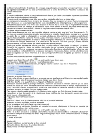 pedido en la tabla Detalles de pedidos. Sin embargo, se puede optar por actualizar un registro principal y todos 
los registros relacionados en una sola operación activando la casilla de verificación Actualizar en cascada los 
campos relacionados. 
Notas 
Si surgen problemas al habilitar la integridad referencial, observe que deben cumplirse las siguientes condiciones 
para poder aplicar la integridad referencial: 
El campo común de la tabla principal debe ser una clave principal o debe tener un índice único. 
Los campos comunes deben tener el mismo tipo de datos. Hay una excepción: un campo Autonumérico puede 
estar relacionado con un campo de tipo Número cuya propiedad Tamaño del campo tenga el valor Largo entero. 
Ambas tablas deben existir en la misma base de datos de Access. No se puede exigir la integridad referencial en 
las tablas vinculadas. Sin embargo, si las tablas de origen tienen formato de Access, se puede abrir la base de 
datos en las que están almacenadas y habilitar la integridad referencial en esa base de datos. 
Configurar las opciones en cascada 
Puede darse el caso de que haya una necesidad válida de cambiar el valor en el lado "uno" de una relación. En 
ese caso, es necesario que Access actualice automáticamente todas las filas afectadas como parte de una sola 
operación. De ese modo, la actualización es completa y la base de datos no tiene un estado inconsistente con 
algunas filas actualizadas y otras no. Access ayuda a evitar este problema ya que incluye la opción Actualizar en 
cascada los campos relacionados. Cuando se aplica la integridad referencial, se selecciona la opción Actualizar 
en cascada los campos relacionados y, a continuación, se actualiza una clave principal, Access actualiza 
automáticamente todos los campos que hacen referencia a la clave principal. 
Puede que también se haya que eliminar una fila y todos los registros relacionados; por ejemplo, un registro 
Compañía de transporte y todos los pedidos relacionados de esa compañía de transporte. Por ello, Access 
incluye la opción Eliminar en cascada los registros relacionados. Cuando se aplica la integridad referencial y se 
activa la casilla de verificación Eliminar en cascada los registros relacionados, Access elimina automáticamente 
todos los registros que hacen referencia a la clave principal al eliminarse el registro que contiene la clave 
principal. 
Activar o desactivar la actualización y/o la eliminación en cascada 
Haga clic en el Botón Microsoft Office y, a continuación, haga clic en Abrir. 
En el cuadro de diálogo Abrir, seleccione y abra la base de datos. 
En la ficha Herramientas de base de datos, en el grupo Mostrar u ocultar, haga clic en Relaciones. 
Aparecerá la ventana Relaciones. 
Si aún no ha definido ninguna relación y es la primera vez que abre la ventana Relaciones, aparecerá el cuadro 
de diálogo Mostrar tabla. Si aparece el cuadro de diálogo, haga clic en Cerrar. 
En la ficha Diseño, en el grupo Relaciones, haga clic en Todas las relaciones. 
Aparecerán todas las tablas que tengan relaciones, mostrando las líneas de relación. Observe que las tablas 
ocultas (las tablas que tienen activada la casilla de verificación Oculto del cuadro de diálogo Propiedades de la 
tabla) y sus relaciones no se mostrarán a no ser que esté activada la casilla de verificación Mostrar objetos 
ocultos en el cuadro de diálogo Opciones de exploración. 
Para obtener más información sobre la opción Mostrar objetos ocultos, vea Guía del panel de exploración. 
Haga clic en la línea de relación de la relación que desee modificar. La línea de relación aparece con mayor 
grosor cuando está seleccionada. 
Haga doble clic en la línea de relación. 
O bien, 
En la ficha Diseño, en el grupo Herramientas, haga clic en Modificar relaciones. 
Aparecerá el cuadro de diálogo Modificar relaciones. 
Active la casilla de verificación Exigir integridad referencial. 
Active la casilla de verificación Actualizar en cascada los campos relacionados o Eliminar en cascada los 
registros relacionados, o bien, active ambas. 
Realice cambios adicionales en la relación y, a continuación, haga clic en Aceptar. 
Nota Si la clave principal es un campo Autonumérico, la activación de la casilla de verificación Actualizar en 
cascada los campos relacionados no tendrá ningún efecto porque no se puede cambiar el valor de un campo 
Autonumérico. 
Volver al principio 
Vea también 
Agregar, establecer, cambiar o quitar la clave principal 
Conceptos básicos del diseño de una base de datos 
Introducción al panel de exploración 
 