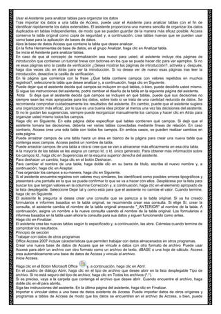 Usar el Asistente para analizar tablas para organizar los datos 
Tras importar los datos a una tabla de Access, puede usar el Asistente para analizar tablas con el fin de 
identificar rápidamente los datos extensibles. El asistente proporciona una manera sencilla de organizar los datos 
duplicados en tablas independientes, de modo que se pueden guardar de la manera más eficaz posible. Access 
conserva la tabla original como copia de seguridad y, a continuación, crea tablas nuevas que se pueden usar 
como base para la aplicación de bases de datos. 
Abra la base de datos Access que contiene la tabla que desee analizar. 
En la ficha Herramientas de base de datos, en el grupo Analizar, haga clic en Analizar tabla. 
Se inicia el Asistente para analizar tablas. 
En caso de que el concepto de normalización sea nuevo para usted, el asistente incluye dos páginas de 
introducción que contienen un tutorial breve con botones en los que se puede hacer clic para ver ejemplos. Si no 
ve esas páginas sino la casilla de verificación ¿Desea mostrar las páginas de introducción?, actívela y, después, 
haga dos veces clic en Atrás para ver la introducción. Si no desea ver de nuevo esas páginas tras leer la 
introducción, desactive la casilla de verificación. 
En la página que comienza con la frase ¿Qué tabla contiene campos con valores repetidos en muchos 
registros?, seleccione la tabla que desee analizar y, a continuación, haga clic en Siguiente. 
Puede dejar que el asistente decida qué campos se incluyen en qué tablas, o bien, puede decidirlo usted mismo. 
Si sigue las instrucciones del asistente, podrá cambiar el diseño de la tabla en la siguiente página del asistente. 
Nota Si deja que el asistente decida qué campos se incluyen en qué tablas, puede que sus decisiones no 
siempre sean las más apropiadas para los datos, sobre todo si se trata de una cantidad reducida de datos. Se 
recomienda comprobar cuidadosamente los resultados del asistente. En cambio, puede que el asistente sugiera 
una organización más eficaz, por lo que es una buena idea probar al menos una vez las decisiones del asistente. 
Si no le gustan las sugerencias, siempre puede reorganizar manualmente los campos y hacer clic en Atrás para 
organizar usted mismo todos los campos. 
Haga clic en Siguiente. En esta página debe especificar qué tablas contienen qué campos. Si dejó que el 
asistente tomara las decisiones, debería ver varias tablas conectadas mediante líneas de relación. En caso 
contrario, Access crea una sola tabla con todos los campos. En ambos casos, se pueden realizar cambios en 
esta página. 
Puede arrastrar campos de una tabla hasta un área en blanco de la página para crear una nueva tabla que 
contenga esos campos. Access pedirá un nombre de tabla. 
Puede arrastrar campos de una tabla a otra si cree que se van a almacenar más eficazmente en esa otra tabla. 
A la mayoría de las tablas se les asigna un campo Id. o Id. único generado. Para obtener más información sobre 
los campos Id., haga clic en Sugerencias en la esquina superior derecha del asistente. 
Para deshacer un cambio, haga clic en el botón Deshacer. 
Para cambiar el nombre de una tabla, haga doble clic en su barra de título, escriba el nuevo nombre y, a 
continuación, haga clic en Aceptar. 
Tras organizar los campos a su manera, haga clic en Siguiente. 
Si el asistente encuentra registros con valores muy similares, los identificará como posibles errores tipográficos y 
presentará una pantalla en la que se puede confirmar lo que se va a hacer con ellos. Desplácese por la lista para 
buscar los que tengan valores en la columna Corrección y, a continuación, haga clic en el elemento apropiado de 
la lista desplegable. Seleccione Dejar tal y como está para que el asistente no cambie el valor. Cuando termine, 
haga clic en Siguiente. 
El asistente le pregunta si desea crear una consulta que se parezca a la tabla original. Si ya ha creado 
formularios e informes basados en la tabla original, se recomienda crear esa consulta. Si elige Sí, crear la 
consulta, el asistente cambia el nombre de la tabla original anexando "_ANTERIOR" al nombre de la tabla. A 
continuación, asigna un nombre a la nueva consulta usando el nombre de la tabla original. Los formularios e 
informes basados en la tabla usan ahora la consulta para sus datos y siguen funcionando como antes. 
Haga clic en Finalizar. 
El asistente crea las nuevas tablas según lo especificado y, a continuación, las abre. Ciérrelas cuando termine de 
comprobar los resultados. 
Principio de sección 
Trabajar con datos de otros programas 
Office Access 2007 incluye características que permiten trabajar con datos almacenados en otros programas. 
Crear una nueva base de datos de Access que se vincule a datos con otro formato de archivo Puede usar 
Access para abrir un archivo con otro formato como un archivo de texto, dBASE o una hoja de cálculo. Access 
crea automáticamente una base de datos de Access y vincula el archivo. 
Inicie Access. 
Haga clic en el Botón Microsoft Office y, a continuación, haga clic en Abrir. 
En el cuadro de diálogo Abrir, haga clic en el tipo de archivo que desee abrir en la lista desplegable Tipo de 
archivo. Si no está seguro del tipo de archivo, haga clic en Todos los archivos (*.*). 
Si es preciso, vaya a la carpeta que contenga el archivo que desee abrir. Cuando encuentre el archivo, haga 
doble clic en él para abrirlo. 
Siga las instrucciones del asistente. En la última página del asistente, haga clic en Finalizar. 
Importar o vincular datos a una base de datos existente de Access Puede importar datos de otros orígenes y 
programas a tablas de Access de modo que los datos se encuentren en el archivo de Access, o bien, puede 
 
