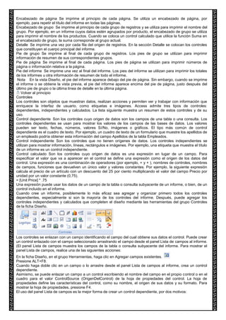 Encabezado de página Se imprime al principio de cada página. Se utiliza un encabezado de página, por 
ejemplo, para repetir el título del informe en todas las páginas. 
Encabezado de grupo Se imprime al principio de cada grupo de registros y se utiliza para imprimir el nombre del 
grupo. Por ejemplo, en un informe cuyos datos estén agrupados por producto, el encabezado de grupo se utiliza 
para imprimir el nombre de los productos. Cuando se coloca un control calculado que utilice la función Suma en 
el encabezado de grupo, la suma corresponde al grupo actual. 
Detalle Se imprime una vez por cada fila del origen de registros. En la sección Detalle se colocan los controles 
que constituyen el cuerpo principal del informe. 
Pie de grupo Se imprime al final de cada grupo de registros. Los pies de grupo se utilizan para imprimir 
información de resumen de sus correspondientes grupos. 
Pie de página Se imprime al final de cada página. Los pies de página se utilizan para imprimir números de 
página o información relativa a la página. 
Pie del informe Se imprime una vez al final del informe. Los pies del informe se utilizan para imprimir los totales 
de los informes u otra información de resumen de todo el informe. 
Nota En la vista Diseño, el pie del informe aparece debajo del pie de página. Sin embargo, cuando se imprime 
el informe o se obtiene la vista previa, el pie del informe aparece encima del pie de página, justo después del 
último pie de grupo o la última línea de detalle en la última página. 
Volver al principio 
Controles 
Los controles son objetos que muestran datos, realizan acciones y permiten ver y trabajar con información que 
enriquece la interfaz de usuario, como etiquetas e imágenes. Access admite tres tipos de controles: 
dependientes, independientes y calculados. La lista siguiente muestra un resumen de estos controles y de su 
uso. 
Control dependiente Son los controles cuyo origen de datos son los campos de una tabla o una consulta. Los 
controles dependientes se usan para mostrar los valores de los campos de las bases de datos. Los valores 
pueden ser texto, fechas, números, valores Sí/No, imágenes o gráficos. El tipo más común de control 
dependiente es el cuadro de texto. Por ejemplo, un cuadro de texto de un formulario que muestre los apellidos de 
un empleado podría obtener esta información del campo Apellidos de la tabla Empleados. 
Control independiente Son los controles que no tienen orígenes de datos. Los controles independientes se 
utilizan para mostrar información, líneas, rectángulos e imágenes. Por ejemplo, una etiqueta que muestra el título 
de un informe es un control independiente. 
Control calculado Son los controles cuyo origen de datos es una expresión en lugar de un campo. Para 
especificar el valor que va a aparecer en el control se define una expresión como el origen de los datos del 
control. Una expresión es una combinación de operadores (por ejemplo, = y + ), nombres de controles, nombres 
de campos, funciones que devuelven un único valor y valores constantes. Por ejemplo, la siguiente expresión 
calcula el precio de un artículo con un descuento del 25 por ciento multiplicando el valor del campo Precio por 
unidad por un valor constante (0,75). 
= [Unit Price] * .75 
Una expresión puede usar los datos de un campo de la tabla o consulta subyacente de un informe, o bien, de un 
control incluido en el informe. 
Cuando cree un informe, posiblemente lo más eficaz sea agregar y organizar primero todos los controles 
dependientes, especialmente si son la mayoría de los controles del informe. Después, puede agregar los 
controles independientes y calculados que completen el diseño mediante las herramientas del grupo Controles 
de la ficha Diseño. 
Los controles se enlazan con un campo identificando el campo del cual obtiene sus datos el control. Puede crear 
un control enlazado con el campo seleccionado arrastrando el campo desde el panel Lista de campos al informe. 
(El panel Lista de campos muestra los campos de la tabla o consulta subyacente del informe. Para mostrar el 
panel Lista de campos, realice una de las siguientes acciones: 
En la ficha Diseño, en el grupo Herramientas, haga clic en Agregar campos existentes. 
Presione ALT+F8. 
Cuando haga doble clic en un campo o lo arrastre desde el panel Lista de campos al informe, crea un control 
dependiente. 
Asimismo, se puede enlazar un campo a un control escribiendo el nombre del campo en el propio control o en el 
cuadro para el valor ControlSource (OrigenDelControl) de la hoja de propiedades del control. La hoja de 
propiedades define las características del control, como su nombre, el origen de sus datos y su formato. Para 
mostrar la hoja de propiedades, presione F4. 
El uso del panel Lista de campos es la mejor forma de crear un control dependiente, por dos motivos: 
 