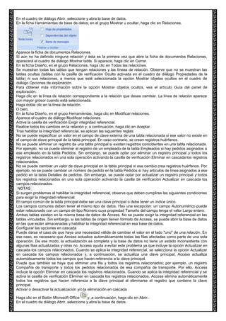 En el cuadro de diálogo Abrir, seleccione y abra la base de datos. 
En la ficha Herramientas de base de datos, en el grupo Mostrar u ocultar, haga clic en Relaciones. 
Aparece la ficha de documentos Relaciones. 
Si aún no ha definido ninguna relación y ésta es la primera vez que abre la ficha de documentos Relaciones, 
aparecerá el cuadro de diálogo Mostrar tabla. Si aparece, haga clic en Cerrar. 
En la ficha Diseño, en el grupo Relaciones, haga clic en Todas las relaciones. 
Se muestran todas las tablas que tengan relaciones y las líneas de relación. Observe que no se muestran las 
tablas ocultas (tablas con la casilla de verificación Oculto activada en el cuadro de diálogo Propiedades de la 
tabla) ni sus relaciones, a menos que esté seleccionada la opción Mostrar objetos ocultos en el cuadro de 
diálogo Opciones de exploración. 
Para obtener más información sobre la opción Mostrar objetos ocultos, vea el artículo Guía del panel de 
exploración. 
Haga clic en la línea de relación correspondiente a la relación que desee cambiar. La línea de relación aparece 
con mayor grosor cuando está seleccionada. 
Haga doble clic en la línea de relación. 
O bien, 
En la ficha Diseño, en el grupo Herramientas, haga clic en Modificar relaciones. 
Aparece el cuadro de diálogo Modificar relaciones. 
Active la casilla de verificación Exigir integridad referencial. 
Realice todos los cambios en la relación y, a continuación, haga clic en Aceptar. 
Tras habilitar la integridad referencial, se aplican las siguientes reglas: 
No se puede especificar un valor en el campo de clave externa de una tabla relacionada si ese valor no existe en 
el campo de clave principal de la tabla principal. En caso contrario, se crean registros huérfanos. 
No se puede eliminar un registro de una tabla principal si existen registros coincidentes en una tabla relacionada. 
Por ejemplo, no se puede eliminar el registro de un empleado de la tabla Empleados si hay pedidos asignados a 
ese empleado en la tabla Pedidos. Sin embargo, se puede optar por eliminar un registro principal y todos los 
registros relacionados en una sola operación activando la casilla de verificación Eliminar en cascada los registros 
relacionados. 
No se puede cambiar un valor de clave principal en la tabla principal si ese cambio crea registros huérfanos. Por 
ejemplo, no se puede cambiar un número de pedido en la tabla Pedidos si hay artículos de línea asignados a ese 
pedido en la tabla Detalles de pedidos. Sin embargo, se puede optar por actualizar un registro principal y todos 
los registros relacionados en una sola operación activando la casilla de verificación Actualizar en cascada los 
campos relacionados. 
NOTAS 
Si surgen problemas al habilitar la integridad referencial, observe que deben cumplirse las siguientes condiciones 
para exigir la integridad referencial: 
El campo común de la tabla principal debe ser una clave principal o debe tener un índice único. 
Los campos comunes deben tener el mismo tipo de datos. Hay una excepción: un campo Autonumérico puede 
estar relacionado con un campo de tipo Número cuya propiedad Tamaño del campo tenga el valor Largo entero. 
Ambas tablas existen en la misma base de datos de Access. No se puede exigir la integridad referencial en las 
tablas vinculadas. Sin embargo, si las tablas de origen tienen formato de Access, se puede abrir la base de datos 
en las que están almacenadas y habilitar la integridad referencial en esa base de datos. 
Configurar las opciones en cascada 
Puede darse el caso de que haya una necesidad válida de cambiar el valor en el lado "uno" de una relación. En 
ese caso, es necesario que Access actualice automáticamente todas las filas afectadas como parte de una sola 
operación. De ese modo, la actualización es completa y la base de datos no tiene un estado inconsistente con 
algunas filas actualizadas y otras no. Access ayuda a evitar este problema ya que incluye la opción Actualizar en 
cascada los campos relacionados. Cuando se aplica la integridad referencial, se selecciona la opción Actualizar 
en cascada los campos relacionados y, a continuación, se actualiza una clave principal, Access actualiza 
automáticamente todos los campos que hacen referencia a la clave principal. 
Puede que también se haya que eliminar una fila y todos los registros relacionados; por ejemplo, un registro 
Compañía de transporte y todos los pedidos relacionados de esa compañía de transporte. Por ello, Access 
incluye la opción Eliminar en cascada los registros relacionados. Cuando se aplica la integridad referencial y se 
activa la casilla de verificación Eliminar en cascada los registros relacionados, Access elimina automáticamente 
todos los registros que hacen referencia a la clave principal al eliminarse el registro que contiene la clave 
principal. 
Activar o desactivar la actualización y/o la eliminación en cascada 
Haga clic en el Botón Microsoft Office y, a continuación, haga clic en Abrir. 
En el cuadro de diálogo Abrir, seleccione y abra la base de datos. 
 