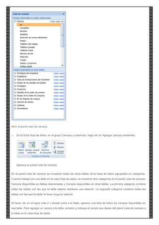Abrir el panel Lista de campos 
En la ficha Hoja de datos, en el grupo Campos y columnas, haga clic en Agregar campos existentes. 
Aparece el panel Lista de campos. 
En el panel Lista de campos se muestran todas las otras tablas de la base de datos agrupadas en categorías. 
Cuando trabaja con una tabla en la vista Hoja de datos, se muestran dos categorías en el panel Lista de campos: 
Campos disponibles en tablas relacionadas y Campos disponibles en otras tablas. La primera categoría contiene 
todas las tablas con las que la tabla abierta mantiene una relación. La segunda categoría contiene todas las 
tablas con las que la tabla no tiene ninguna relación. 
Al hacer clic en el signo más (+) situado junto a la tabla, aparece una lista de todos los campos disponibles en 
esa tabla. Para agregar un campo a la tabla, arrastre y coloque el campo que desee del panel Lista de campos a 
la tabla en la vista Hoja de datos. 
 