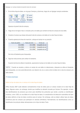 Agregar un campo desde el panel Lista de campos 
1. En la ficha Hoja de datos, en el grupo Campos y columnas, haga clic en Agregar campos existentes. 
Aparece el panel Lista de campos. 
2. Haga clic en el signo más (+) situado junto a la tabla que contiene la lista de campos de esa tabla. 
3. Arrastre el campo que desee del panel Lista de campos a la tabla en la vista Hoja de datos. 
4. Cuando aparezca la línea de inserción, coloque el campo en su posición. 
Se inicia el Asistente para búsquedas. 
5. Siga las instrucciones para utilizar el asistente. 
Cuando termine de utilizar el asistente, aparecerá el campo en la tabla en la vista Hoja de datos. 
NOTA Cuando se arrastra y coloca un campo de una tabla no relacionada y después se utiliza el Asistente 
para búsquedas, se crea automáticamente una relación de uno a varios entre la tabla de la Lista de campos y la 
tabla abierta. 
Volver al principio 
Definir el tipo de datos de un campo en la vista Hoja de datos 
Office Access 2007 suele detectar correctamente el tipo de datos para un campo creado en la vista Hoja de 
datos. Algunas veces, sin embargo, tendrá que modificar la decisión tomada por Access. Por ejemplo, si tiene 
dos identificadores de producto que sirven para identificar los productos que vende y escribe un identificador 
numérico, como 1003, en una tabla en la vista Hoja de datos, la característica de detección automática de tipos 
de datos definirá un tipo de datos numérico para el campo. Sin embargo, sólo se deben utilizar tipos de datos 
numéricos para los campos que participan en cálculos aritméticos. Normalmente, los identificadores como un 
identificador de producto deben almacenarse con el tipo de datos Texto. 
 