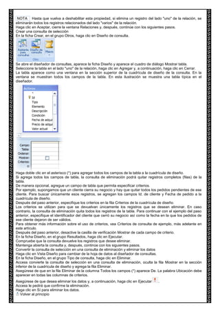 NOTA Hasta que vuelva a deshabilitar esta propiedad, si elimina un registro del lado "uno" de la relación, se 
eliminarán todos los registros relacionados del lado "varios" de la relación. 
Haga clic en Aceptar, cierre la ventana Relaciones y, después, continúe con los siguientes pasos. 
Crear una consulta de selección 
En la ficha Crear, en el grupo Otros, haga clic en Diseño de consulta. 
Se abre el diseñador de consultas, aparece la ficha Diseño y aparece el cuadro de diálogo Mostrar tabla. 
Seleccione la tabla en el lado "uno" de la relación, haga clic en Agregar y, a continuación, haga clic en Cerrar. 
La tabla aparece como una ventana en la sección superior de la cuadrícula de diseño de la consulta. En la 
ventana se muestran todos los campos de la tabla. En esta ilustración se muestra una tabla típica en el 
diseñador. 
Haga doble clic en el asterisco (*) para agregar todos los campos de la tabla a la cuadrícula de diseño. 
Si agrega todos los campos de tabla, la consulta de eliminación podrá quitar registros completos (filas) de la 
tabla. 
De manera opcional, agregue un campo de tabla que permita especificar criterios. 
Por ejemplo, supongamos que un cliente cierra su negocio y hay que quitar todos los pedidos pendientes de ese 
cliente. Para buscar únicamente esos registros, se agregan los campos Id. de cliente y Fecha de pedido a la 
cuadrícula de diseño. 
Después del paso anterior, especifique los criterios en la fila Criterios de la cuadrícula de diseño. 
Los criterios se utilizan para que se devuelvan únicamente los registros que se desean eliminar. En caso 
contrario, la consulta de eliminación quita todos los registros de la tabla. Para continuar con el ejemplo del paso 
anterior, especifique el identificador del cliente que cerró su negocio así como la fecha en la que los pedidos de 
ese cliente dejaron de ser válidos. 
Para obtener más información sobre el uso de criterios, vea Criterios de consulta de ejemplo, más adelante en 
este artículo. 
Después del paso anterior, desactive la casilla de verificación Mostrar de cada campo de criterio. 
En la ficha Diseño, en el grupo Resultados, haga clic en Ejecutar. 
Compruebe que la consulta devuelve los registros que desee eliminar. 
Mantenga abierta la consulta y, después, continúe con los siguientes pasos. 
Convertir la consulta de selección en una consulta de eliminación y eliminar los datos 
Haga clic en Vista Diseño para cambiar de la hoja de datos al diseñador de consultas. 
En la ficha Diseño, en el grupo Tipo de consulta, haga clic en Eliminar. 
Access convierte la consulta de selección en una consulta de eliminación, oculta la fila Mostrar en la sección 
inferior de la cuadrícula de diseño y agrega la fila Eliminar. 
Asegúrese de que en la fila Eliminar de la columna Todos los campos (*) aparece De. La palabra Ubicación debe 
aparecer en todas las columnas de criterios. 
Asegúrese de que desea eliminar los datos y, a continuación, haga clic en Ejecutar . 
Access le pedirá que confirme la eliminación. 
Haga clic en Sí para eliminar los datos. 
Volver al principio 
 