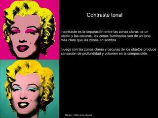 Contraste tonal


l contraste es la separación entre las zonas claras de un
objeto y las oscuras, las zonas iluminadas son de un tono
más claro que las zonas en sombra.

l juego con las zonas claras y oscuras de los objetos produce
sensación de profundidad y volumen en la composición.




  Marilyn (1964) Andy Warhol
 