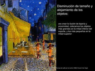 Disminución de tamaño y
 alejamiento de los
 objetos:


   ara crear la ilusión de lejanía y
   proximidad, colocamos los objetos
   más grandes en la mitad inferior del
   soporte, y los más pequeños en la
   mitad superior




Terraza de café por la noche (1888) Vincent Van Gogh
 