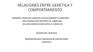 RELACIONES ENTRE GENETICA Y
COMPORTAMIENTO
NOMBRES: MARELYN HASBLEYDI CASTRO RAMIREZ ID:100061837
NINI JOANNA SOTO RESTREPO ID: 100062580
WILLIAM CAMILO RUBIO LOPEZ ID: 100061551
ASIGNATURA: BIOLOGIA
IBEROAMERICANA CORPORACION UNIVERSITARIA
5/05/2019
 