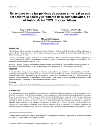 Hollstein et al.                                                  Políticas de Acceso Universal y Libre Competencia: el caso chileno



    Relaciones entre las políticas de acceso universal en pos
    del desarrollo social y el fomento de la competitividad, en
              el ámbito de las TICS. El caso chileno.


              Paula Hollstein Barría                                           Consuelo Labra Videla
     Subsecretaría de Telecomunicaciones Chile                        Subsecretaría de Telecomunicaciones Chile
                phollstein@subtel.cl                                               clabra@subtel.cl

                                               Margarita Portuguez
                                     Subsecretaría de Telecomunicaciones Chile
                                               mportuguez@subtel.cl

BIOGRAPHIES
Paula Hollstein Barría: abogada, licenciada en Ciencias Jurídicas y Sociales de la Universidad de Chile, diplomada en
Derecho de las Telecomunicaciones, Universidad de Chile, encargada de la Unidad de Supervisión de la Subsecretaría de
Telecomunicaciones de Chile.
Consuelo Labra Videla, abogada, licenciada en Ciencias Jurídicas y Sociales de la Universidad de Chile, diplomada en
Derecho Informático y Magíster (c) en Derecho Informático y de las Telecomunicaciones, abogada División Jurídica de la
Subsecretaría de Telecomunicaciones de Chile.
Margarita Portuguez González, relacionadora pública y egresada de derecho de la Universidad Bolivariana, actualmente se
desempeña en la División Jurídica de la12 años trabajando en la Subsecretaría de Telecomunicaciones de Chile.
ABSTRACT
El presente trabajo tiene por objeto entregar un panorama amplio, a la vez que situado en la realidad chilena, respecto de la
compatibilidad -identificando las dificultades que encierra ésta- entre las políticas de fomento al acceso universal de servicios
de telecomunicaciones, implementadas por el Fondo de Desarrollo de Telecomunicaciones y la institucionalidad que
resguarda la libre competencia en nuestro país, considerándose a estos efectos, el marco regulador del denominado “orden
público económico”, consagrado en la normativa constitucional chilena.
Keywords
Acceso Universal, Fondo de Desarrollo de las Telecomunicaciones, Estado Subsidiario, Libre Competencia.


INTRODUCTION
Se ha aceptado como premisa inicial que el acceso universal a las telecomunicaciones constituye un elemento esencial para el
desarrollo económico y social de las comunidades, así como un elemento catalizador de las oportunidades para la superación
de la pobreza, entre otros, en virtud de que éste facilita la obtención de información que puede ser útil para generar ingresos,
contribuye a mejorar el acceso a servicios básicos y/o aumentar el impacto de las intervenciones en educación y salud 1. Sin
embargo, en países en desarrollo, muchas veces no es fácil lograr campos de cobertura que alcancen al conjunto de
población. Dicho escenario ha sido corroborado por la UIT, al señalar que “El acceso universal a las telecomunicaciones
constituye sin duda alguna un elemento clave para el desarrollo social y económico. No obstante, garantizar una
infraestructura de telecomunicaciones que sirva a todos por igual, con independencia de la ubicación geográfica y de la




1
 Para un análisis detallado del impacto del acceso a las Tics respecto del desarrollo y superación de la pobreza, por sector
ver: Kenny C., Navas-Sabater J. & Qiang1 C. (2000).


Proceedings of the 4th ACORN-REDECOM Conference Brasilia, D.F., May 14-15th, 2010                                                93
 