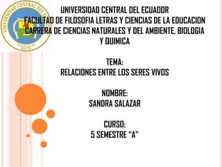 UNIVERSIDAD CENTRAL DEL ECUADOR
FACULTAD DE FILOSOFIA LETRAS Y CIENCIAS DE LA EDUCACION
CARRERA DE CIENCIAS NATURALES Y DEL AMBIENTE, BIOLOGIA
                       Y QUIMICA

                        TEMA:
           RELACIONES ENTRE LOS SERES VIVOS

                      NOMBRE:
                   SANDRA SALAZAR

                        CURSO:
                    5 SEMESTRE “A”
 