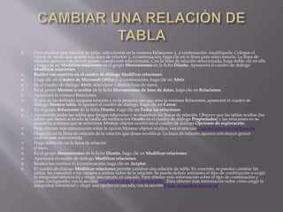  Para cambiar una relación de tabla, selecciónela en la ventana Relaciones y, a continuación, modifíquela. Coloque el
cursor de modo que apunte a la línea de relación y, a continuación, haga clic en la línea para seleccionarla. La línea de
relación aparece con mayor grosor cuando está seleccionada. Con la línea de relación seleccionada, haga doble clic en ella
o haga clic en Modificar relaciones en el grupo Herramientas en la ficha Diseño. Aparecerá el cuadro de diálogo
Modificar relaciones.
 Realice sus cambios en el cuadro de diálogo Modificar relaciones
 Haga clic en el botón de Microsoft Office y, a continuación, haga clic en Abrir.
 En el cuadro de diálogo Abrir, seleccione y abra la base de datos.
 En el grupo Mostrar u ocultar de la ficha Herramientas de base de datos, haga clic en Relaciones.
 Aparecerá la ventana Relaciones.
 Si aún no ha definido ninguna relación y es la primera vez que abre la ventana Relaciones, aparecerá el cuadro de
diálogo Mostrar tabla. Si aparece el cuadro de diálogo, haga clic en Cerrar.
 En el grupo Relaciones de la ficha Diseño, haga clic en Todas las relaciones.
 Aparecerán todas las tablas que tengan relaciones y se muestran las líneas de relación. Observe que las tablas ocultas (las
tablas que tienen activada la casilla de verificación Oculto en el cuadro de diálogo Propiedades) y las relaciones no se
muestran a menos que se seleccione Mostrar objetos ocultos en el cuadro de diálogo Opciones de exploración.
 Para obtener más información sobre la opción Mostrar objetos ocultos, vea el artículo Guía del panel de exploración.
 Haga clic en la línea de relación de la relación que desee modificar. La línea de relación aparece con mayor grosor
cuando está seleccionada.
 Haga doble clic en la línea de relación.
 O bien,
 En el grupo Herramientas de la ficha Diseño, haga clic en Modificar relaciones.
 Aparecerá el cuadro de diálogo Modificar relaciones.
 Realice los cambios y, a continuación, haga clic en Aceptar.
 El cuadro de diálogo Modificar relaciones permite cambiar una relación de tabla. En concreto, se pueden cambiar las
tablas, las consultas o los campos a ambos lados de la relación. Se puede definir asimismo el tipo de combinación o exigir
la integridad referencial y elegir una opción en cascada. Para obtener más información sobre el tipo de combinación y
cómo configurarlo, vea la sección Configurar el tipo de combinación. Para obtener más información sobre cómo exigir la
integridad referencial y elegir una opción en cascada, vea la sección Exigir integridad referencial.
 
