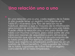 Una relación uno a unoEn una relación uno a uno, cada registro de la Tabla A sólo puede tener un registro coincidente en la Tabla B y viceversa. Este tipo de relación no es habitual, debido a que la mayoría de la información relacionada de esta forma estaría en una sola tabla. Puede utilizar la relación uno a uno para dividir una tabla con muchos campos, para aislar parte de una tabla por razones de seguridad o para almacenar información que sólo se aplica a un subconjunto de la tabla principal. Por ejemplo, puede crear una tabla que registre los empleados participantes en un partido de fútbol benéfico. Cada jugador de fútbol de la tabla Jugadores de fútbol tiene un registro coincidente en la tabla Empleados.