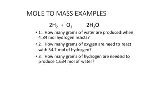 MOLE TO MASS EXAMPLES
2H2 + O2 2H2O
• 1. How many grams of water are produced when
4.84 mol hydrogen reacts?
• 2. How many grams of oxygen are need to react
with 54.2 mol of hydrogen?
• 3. How many grams of hydrogen are needed to
produce 1.634 mol of water?
 