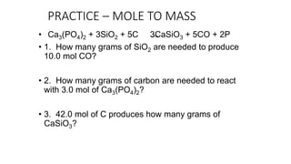 PRACTICE – MOLE TO MASS
• Ca3(PO4)2 + 3SiO2 + 5C 3CaSiO3 + 5CO + 2P
• 1. How many grams of SiO2 are needed to produce
10.0 mol CO?
• 2. How many grams of carbon are needed to react
with 3.0 mol of Ca3(PO4)2?
• 3. 42.0 mol of C produces how many grams of
CaSiO3?
 