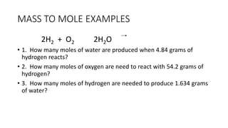 MASS TO MOLE EXAMPLES
2H2 + O2 2H2O
• 1. How many moles of water are produced when 4.84 grams of
hydrogen reacts?
• 2. How many moles of oxygen are need to react with 54.2 grams of
hydrogen?
• 3. How many moles of hydrogen are needed to produce 1.634 grams
of water?
 