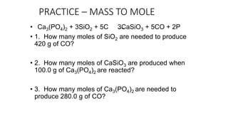 PRACTICE – MASS TO MOLE
• Ca3(PO4)2 + 3SiO2 + 5C 3CaSiO3 + 5CO + 2P
• 1. How many moles of SiO2 are needed to produce
420 g of CO?
• 2. How many moles of CaSiO3 are produced when
100.0 g of Ca3(PO4)2 are reacted?
• 3. How many moles of Ca3(PO4)2 are needed to
produce 280.0 g of CO?
 