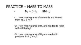 PRACTICE – MASS TO MASS
• N2 + 3H2 2NH3
• 1. How many grams of ammonia are formed
from 15.0 g N2?
• 2. How many grams of H2 are needed to react
with 48.3 g N2?
• 3. How many grams of H2 are needed to
produce .914 g NH3?
 