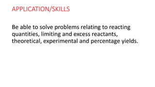 APPLICATION/SKILLS
Be able to solve problems relating to reacting
quantities, limiting and excess reactants,
theoretical, experimental and percentage yields.
 