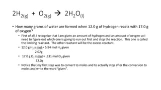2H2(g) + O2(g)  2H2O(l)
• How many grams of water are formed when 12.0 g of hydrogen reacts with 17.0 g
of oxygen?
• First of all, I recognize that I am given an amount of hydrogen and an amount of oxygen so I
need to figure out which one is going to run out first and stop the reaction. This one is called
the limiting reactant. The other reactant will be the excess reactant.
• 12.0 g H2 x mol = 5.94 mol H2 given
2.02g
• 17.0 g O2 x mol = .531 mol O2 given
32.0g
• Notice that my first step was to convert to moles and to actually stop after the conversion to
moles and write the word “given”.
 