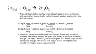 2H2(g) + O2(g)  2H2O(l)
• The next step is to find out how much of each reactant is needed to react
with each other. You do this by multiplying each reactant by the mole ratio
with each other.
12.0 g H2 x mol = 5.94 mol H2 given x 1 mol O2 = 2.97 mol O2 needed
2.02g 2 mol H2
17.0 g O2 x mol = .531 mol O2 given x 2 mol H2 = 1.06 mol H2 needed
32.0g 1 mol O2
• Now cross compare to find the reactant that you do not have enough of.
You need 1.06 mol H2 and you are given 5.94 mol H2 so you have more than
enough. You need 2.97 mol O2 and are only given .531 mol O2 so you do not
have nearly enough. This means that oxygen is your limiting reactant;
therefore, hydrogen is your excess reactant.
 