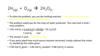 2H2(g) + O2(g)  2H2O(l)
• To solve the problem, you use the limiting reactant. (Important! Be sure to use
the given moles, not the needed moles.)
• The problem asked you for the mass of water produced. You now have a mole –
mass problem.
• .531 mol O2 x 2 mol H2O x 18.02g = 19.1 g H2O
1 mol O2 mol
• The answer is your theoretical yield.
• If you were asked how much excess reactant remained, simply subtract the moles
H2 needed by the moles given.
• 5.94 mol H2 given – 1.06 mol H2 needed = 4.88 mol H2 in excess.
 