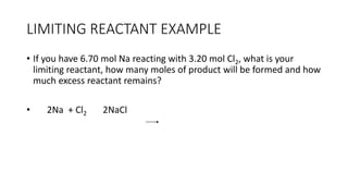 LIMITING REACTANT EXAMPLE
• If you have 6.70 mol Na reacting with 3.20 mol Cl2, what is your
limiting reactant, how many moles of product will be formed and how
much excess reactant remains?
• 2Na + Cl2 2NaCl
 