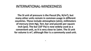 INTERNATIONAL-MINDEDNESS
The SI unit of pressure is the Pascal (Pa, N/m2), but
many other units remain in common usage in different
countries. These include atmosphere (atm), millimeters
of mercury (mm Hg), Torr, bar and pounds per square
inch (psi). The bar (105 Pa) is now widely used as a
convenient unit, as it is very close to 1atm. The SI unit
for volume is m3, although liter is a commonly used unit.
.
 