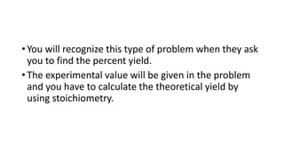 • You will recognize this type of problem when they ask
you to find the percent yield.
• The experimental value will be given in the problem
and you have to calculate the theoretical yield by
using stoichiometry.
 