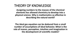 THEORY OF KNOWLEDGE
Assigning numbers to the masses of the chemical
elements has allowed chemistry to develop into a
physical science. Why is mathematics so effective in
describing the natural world?
The ideal gas equation can be deduced from a small
number of assumptions of ideal behavior. What is the
role of reason, perception, intuition and imagination in
the development of scientific models?
 