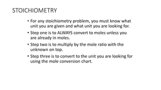 STOICHIOMETRY
• For any stoichiometry problem, you must know what
unit you are given and what unit you are looking for.
• Step one is to ALWAYS convert to moles unless you
are already in moles.
• Step two is to multiply by the mole ratio with the
unknown on top.
• Step three is to convert to the unit you are looking for
using the mole conversion chart.
 
