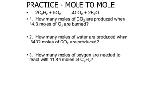 PRACTICE - MOLE TO MOLE
• 2C2H2 + 5O2 4CO2 + 2H2O
• 1. How many moles of CO2 are produced when
14.3 moles of O2 are burned?
• 2. How many moles of water are produced when
.8432 moles of CO2 are produced?
• 3. How many moles of oxygen are needed to
react with 11.44 moles of C2H2?
 