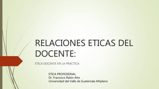 RELACIONES ETICAS DEL
DOCENTE:
ETICA DOCENTE EN LA PRÁCTICA
ETICA PROFESIONAL
Dr. Francisco Ralón Afre
Universidad del Valle de Guatemala Altiplano
 