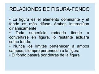 RELACIONES DE FIGURA-FONDO
● La figura es el elemento dominante y el
fondo es más difuso. Ambos interactúan
dinámicamente
● Toda superficie rodeada tiende a
convertirse en figura, lo restante actuará
como fondo.
● Nunca los límites pertenecen a ambos
campos, siempre pertenecen a la figura
● El fondo pasará por detrás de la figura
 