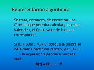 Representación algorítmica
Se trata, entonces, de encontrar una
fórmula que permita calcular para cada
valor de t, el único valor de h que le
corresponde.

Si h0 = 80m ; v0 = 0, porque la piedra se
deja caer a partir del reposo, y ½ . g 5
     la expresión algebraica buscada
será:
             h(t) = 80 – 5 . t2
 