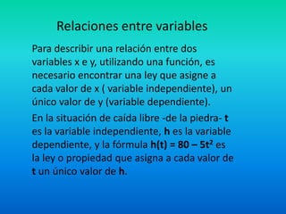 Relaciones entre variables
Para describir una relación entre dos
variables x e y, utilizando una función, es
necesario encontrar una ley que asigne a
cada valor de x ( variable independiente), un
único valor de y (variable dependiente).
En la situación de caída libre -de la piedra- t
es la variable independiente, h es la variable
dependiente, y la fórmula h(t) = 80 – 5t2 es
la ley o propiedad que asigna a cada valor de
t un único valor de h.
 