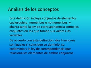 Análisis de los conceptos
Esta definición incluye conjuntos de elementos
cualesquiera, numéricos o no numéricos, y
abarca tanto la ley de correspondencia como los
conjuntos en los que toman sus valores las
variables.
De acuerdo con esta definición, dos funciones
son iguales si coinciden su dominio, su
codominio y la ley de correspondencia que
relaciona los elementos de ambos conjuntos
 