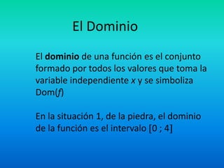 El Dominio
El dominio de una función es el conjunto
formado por todos los valores que toma la
variable independiente x y se simboliza
Dom(f)

En la situación 1, de la piedra, el dominio
de la función es el intervalo 0 ; 4
 