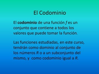 El Codominio
El codominio de una función f es un
conjunto que contiene a todos los
valores que puede tomar la función.

Las funciones estudiadas, en este curso,
tendrán como dominio al conjunto de
los números R o a un subconjunto del
mismo, y como codominio igual a R.
 