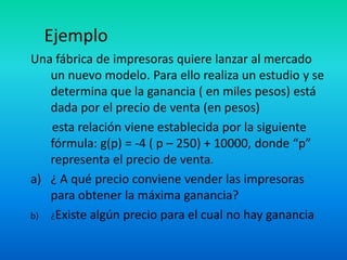 Ejemplo
Una fábrica de impresoras quiere lanzar al mercado
   un nuevo modelo. Para ello realiza un estudio y se
   determina que la ganancia ( en miles pesos) está
   dada por el precio de venta (en pesos)
   esta relación viene establecida por la siguiente
   fórmula: g(p) = -4 ( p – 250) + 10000, donde “p”
   representa el precio de venta.
a) ¿ A qué precio conviene vender las impresoras
   para obtener la máxima ganancia?
b) ¿Existe algún precio para el cual no hay ganancia
 