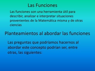Las Funciones
  Las funciones son una herramienta útil para
  describir, analizar e interpretar situaciones
  provenientes de la Matemática misma y de otras
  ciencias

Planteamientos al abordar las funciones
 Las preguntas que podríamos hacernos al
 abordar este concepto podrían ser, entre
 otras, las siguientes:
 