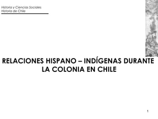 1
RELACIONES HISPANO – INDÍGENAS DURANTE
LA COLONIA EN CHILE
Historia y Ciencias Sociales
Historia de Chile
 