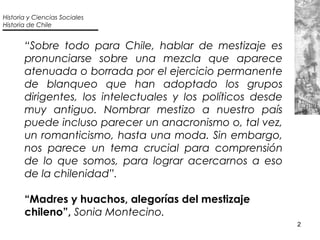2
“Sobre todo para Chile, hablar de mestizaje es
pronunciarse sobre una mezcla que aparece
atenuada o borrada por el ejerc...
