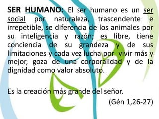 SER HUMANO: El ser humano es un ser social por naturaleza, trascendente e irrepetible, se diferencia de los animales por su inteligencia y razón; es libre, tiene conciencia de su grandeza y de sus limitaciones y cada vez lucha por  vivir más y mejor, goza de una corporalidad y de la dignidad como valor absoluto. 	Es la creación más grande del señor.(Gén 1,26-27)
