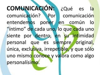 COMUNICACIÓN: ¿Qué es la comunicación? Por comunicación entendemos poner en común lo “íntimo” de cada uno, lo que cada uno siente por dentro, en su intimidad personal que es siempre original, única, exclusiva, irrepetible, y que sólo uno mismo conoce y valora como algo personalísimo.