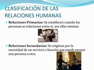 CLASIFICACIÓN DE LAS RELACIONES HUMANASRelaciones Primarias: Se establecen cuando las personas se relacionan entre sí, por ellas mismasRelaciones Secundarias: Se originan por la necesidad de un servicio o función que puede prestar una persona a otra.