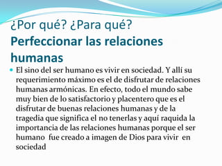 ¿Por qué? ¿Para qué? Perfeccionar las relaciones humanasEl sino del ser humano es vivir en sociedad. Y allí su requerimiento máximo es el de disfrutar de relaciones humanas armónicas. En efecto, todo el mundo sabe muy bien de lo satisfactorio y placentero que es el disfrutar de buenas relaciones humanas y de la tragedia que significa el no tenerlas y aquí raquida la importancia de las relaciones humanas porque el ser humano  fue creado a imagen de Dios para vivir  en sociedad 